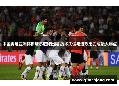中国男足亚洲杯惨遭零进球出局 战术失误与进攻乏力成最大痛点
