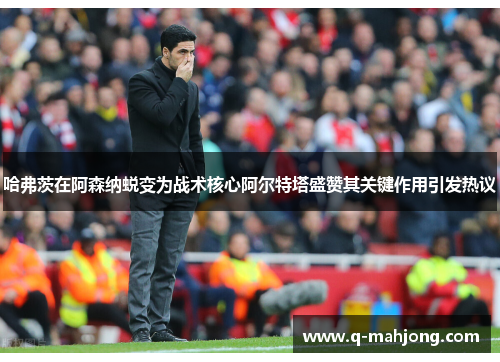 哈弗茨在阿森纳蜕变为战术核心阿尔特塔盛赞其关键作用引发热议 哈弗茨在阿森纳蜕变为战术核心阿尔特塔盛赞其关键作用引发热议