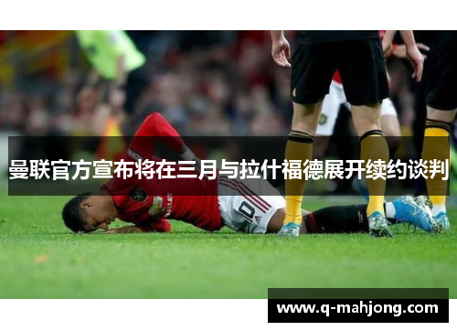 曼联官方宣布将在三月与拉什福德展开续约谈判