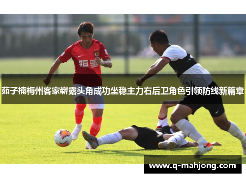茹子楠梅州客家崭露头角成功坐稳主力右后卫角色引领防线新篇章