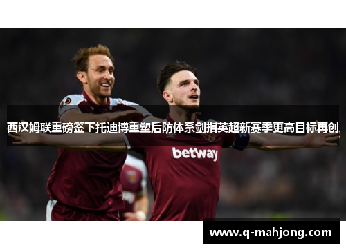 西汉姆联重磅签下托迪博重塑后防体系剑指英超新赛季更高目标再创