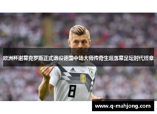 欧洲杯谢幕克罗斯正式退役德国中场大师传奇生涯落幕足坛时代终章